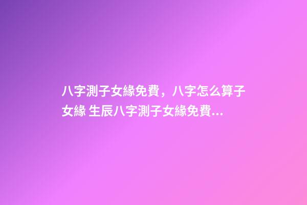 八字測子女緣免費，八字怎么算子女緣 生辰八字測子女緣免費，八字算子女緣-第1張-觀點-玄機派